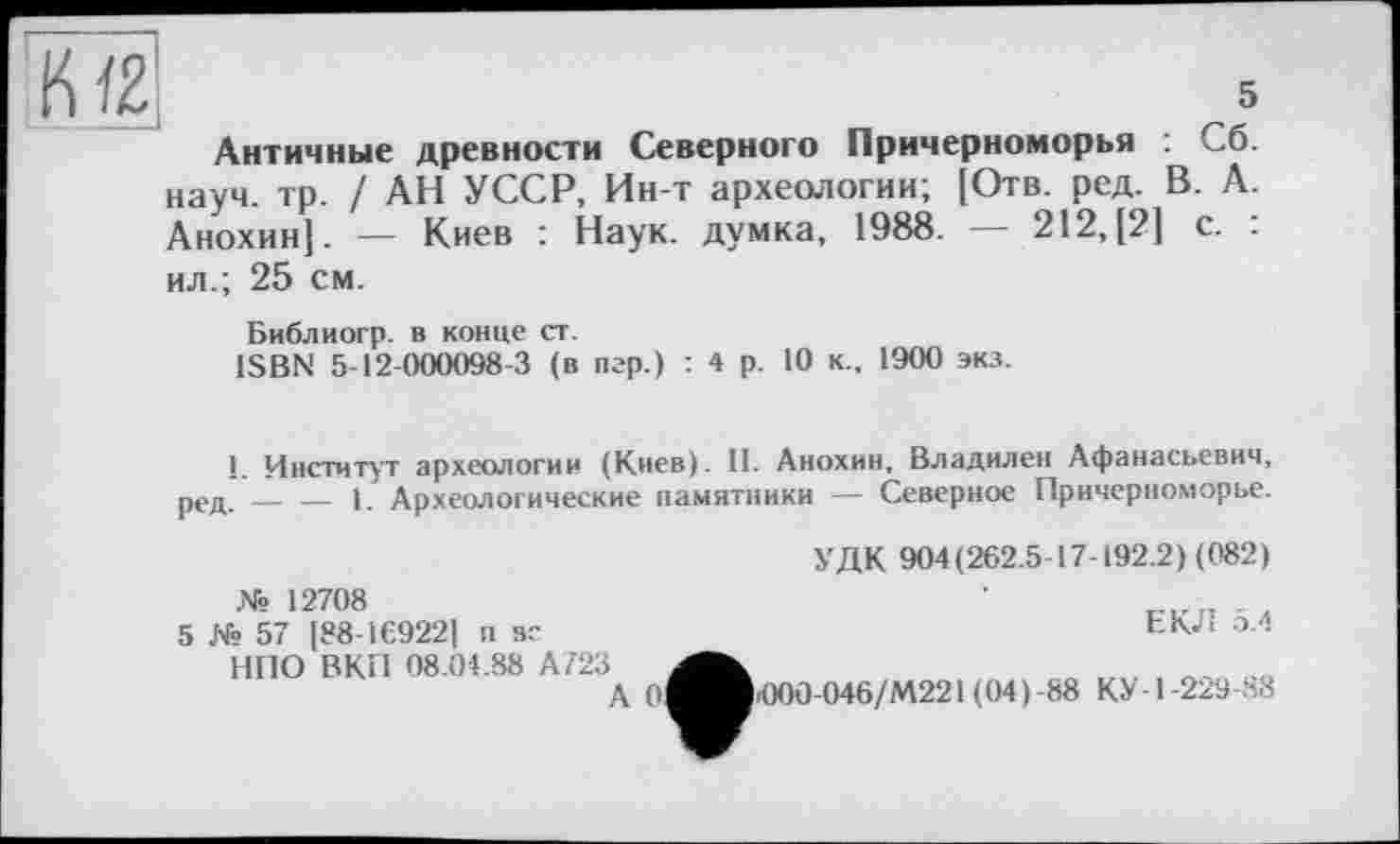 ﻿Античные древности Северного Причерноморья : Сб. науч. тр. / АН УССР, Ин-т археологии; [Отв. ред. В. А. Анохин]. — Киев : Наук, думка, 1988. — 212,[2] с. : ил.; 25 см.
Библиогр. в конце ст.
ISBN 5-12-000098-3 (в игр.) : 4 р. 10 к., 1900 экз.
1. Институт археологии (Киев). II. Анохин, Владилен Афанасьевич, ред. — — 1. Археологические памятники — Северное Причерноморье.
№ 12708
5 № 57 [88-169221 п вс НПО ВКП 08.04.88 AZ23
А 0
УДК 904(262.5-17-192.2) (082)
ЕКД 5.4
Ю00-046/М221 (04)-88 КУ-1-229-88